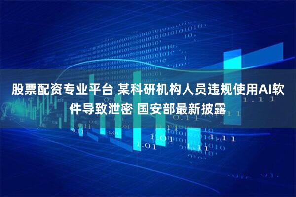 股票配资专业平台 某科研机构人员违规使用AI软件导致泄密 国安部最新披露