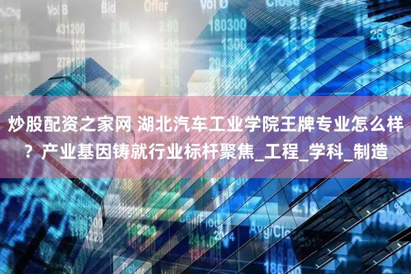 炒股配资之家网 湖北汽车工业学院王牌专业怎么样？产业基因铸就行业标杆聚焦_工程_学科_制造