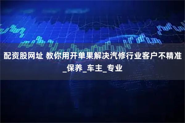 配资股网址 教你用开单果解决汽修行业客户不精准_保养_车主_专业