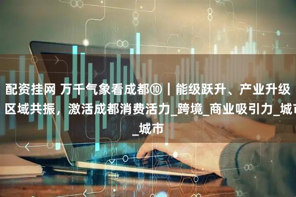 配资挂网 万千气象看成都⑩｜能级跃升、产业升级、区域共振，激活成都消费活力_跨境_商业吸引力_城市