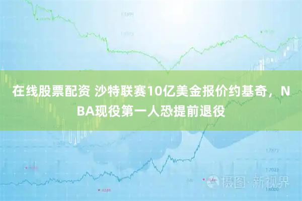 在线股票配资 沙特联赛10亿美金报价约基奇，NBA现役第一人恐提前退役